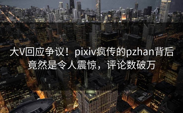 大V回应争议！pixiv疯传的pzhan背后竟然是令人震惊，评论数破万