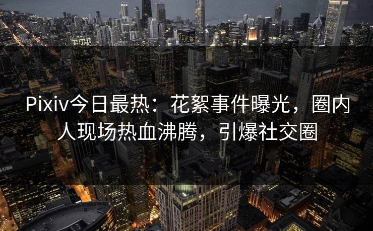Pixiv今日最热：花絮事件曝光，圈内人现场热血沸腾，引爆社交圈