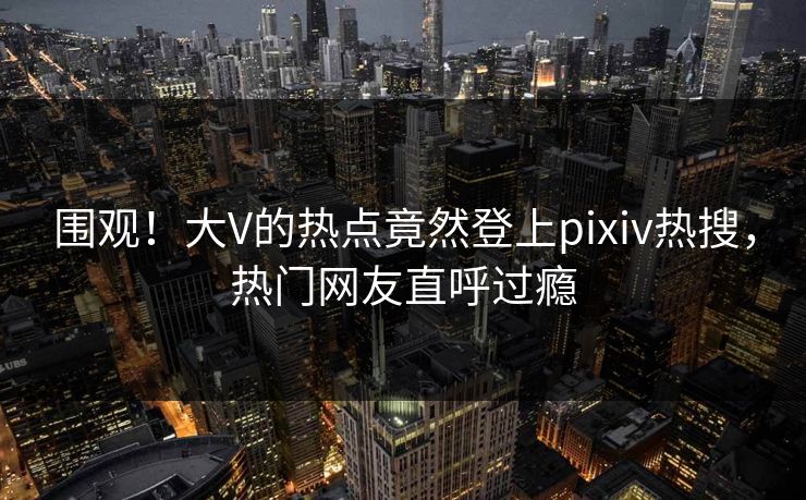 围观！大V的热点竟然登上pixiv热搜，热门网友直呼过瘾