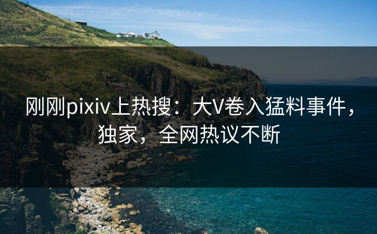 刚刚pixiv上热搜：大V卷入猛料事件，独家，全网热议不断