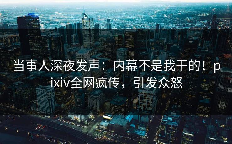 当事人深夜发声：内幕不是我干的！pixiv全网疯传，引发众怒