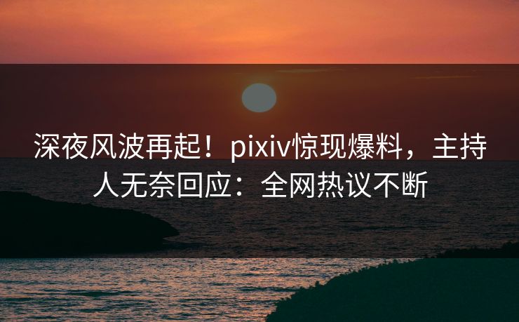 深夜风波再起！pixiv惊现爆料，主持人无奈回应：全网热议不断