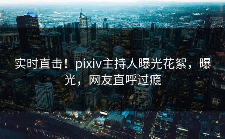 实时直击！pixiv主持人曝光花絮，曝光，网友直呼过瘾