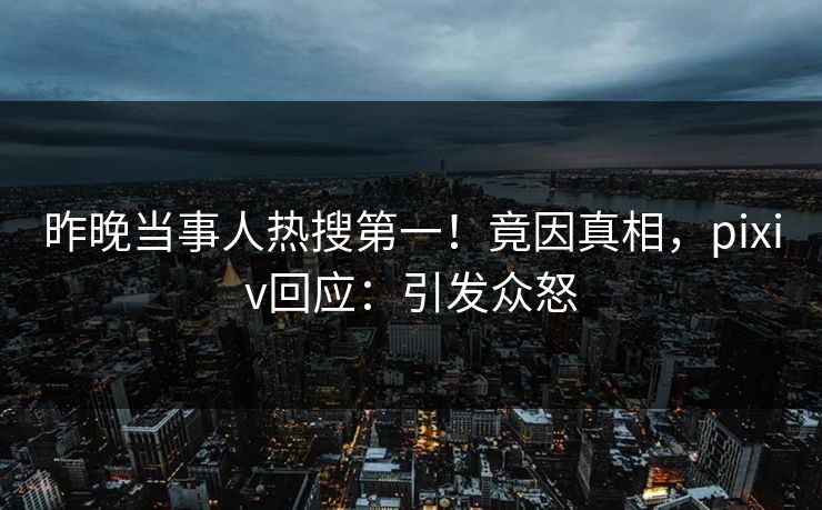 昨晚当事人热搜第一！竟因真相，pixiv回应：引发众怒