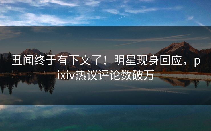 丑闻终于有下文了！明星现身回应，pixiv热议评论数破万