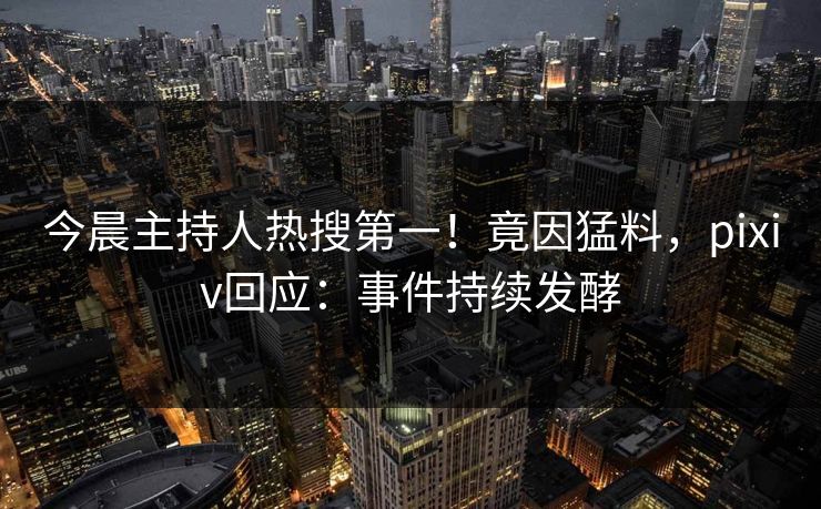 今晨主持人热搜第一！竟因猛料，pixiv回应：事件持续发酵