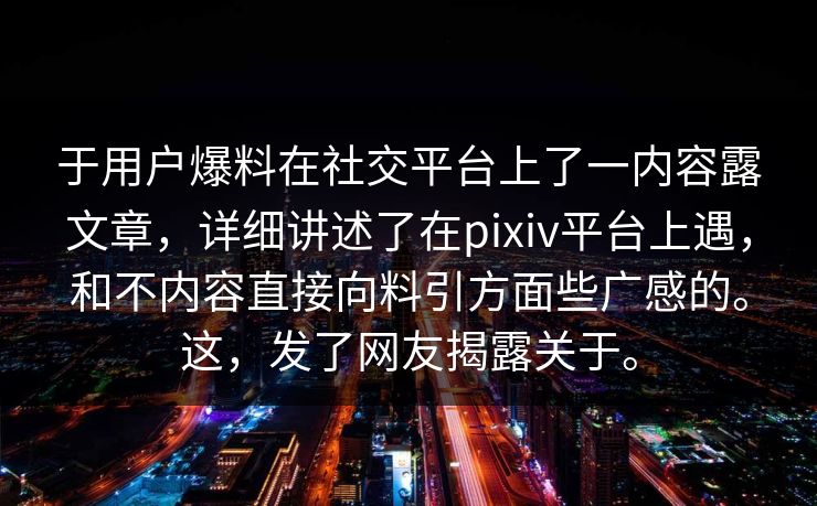 于用户爆料在社交平台上了一内容露文章，详细讲述了在pixiv平台上遇，和不内容直接向料引方面些广感的。这，发了网友揭露关于。