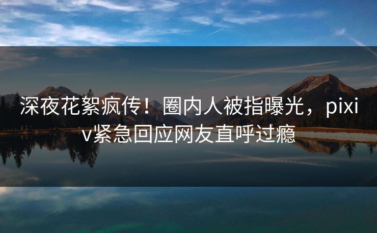 深夜花絮疯传！圈内人被指曝光，pixiv紧急回应网友直呼过瘾