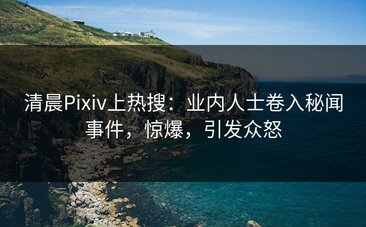 清晨Pixiv上热搜：业内人士卷入秘闻事件，惊爆，引发众怒
