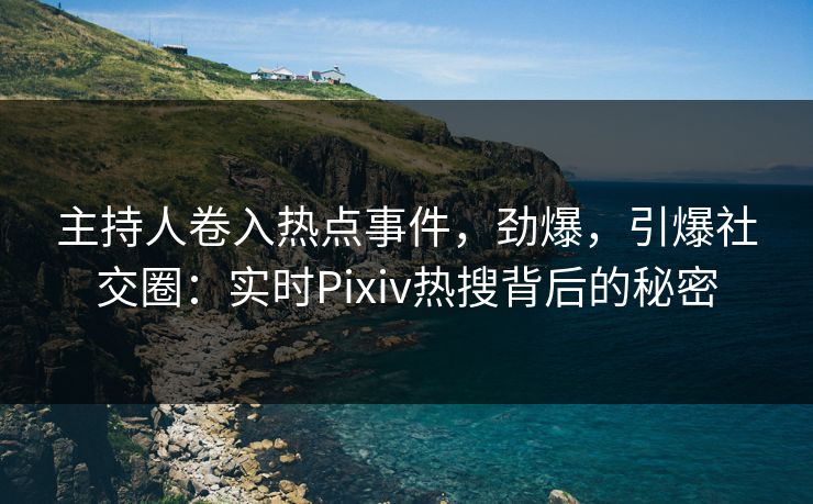 主持人卷入热点事件，劲爆，引爆社交圈：实时Pixiv热搜背后的秘密