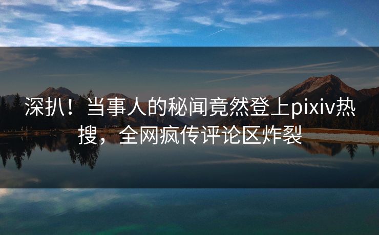 深扒！当事人的秘闻竟然登上pixiv热搜，全网疯传评论区炸裂