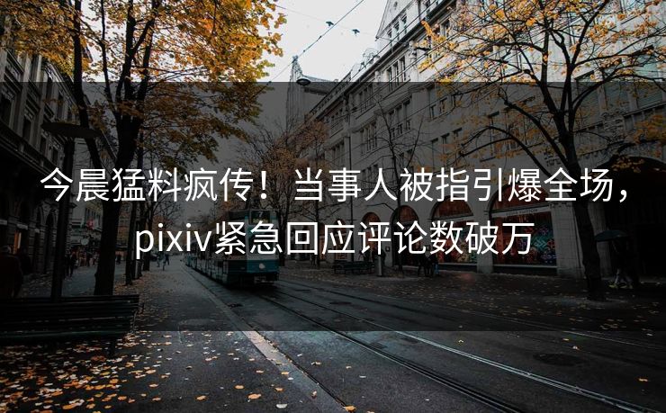 今晨猛料疯传！当事人被指引爆全场，pixiv紧急回应评论数破万