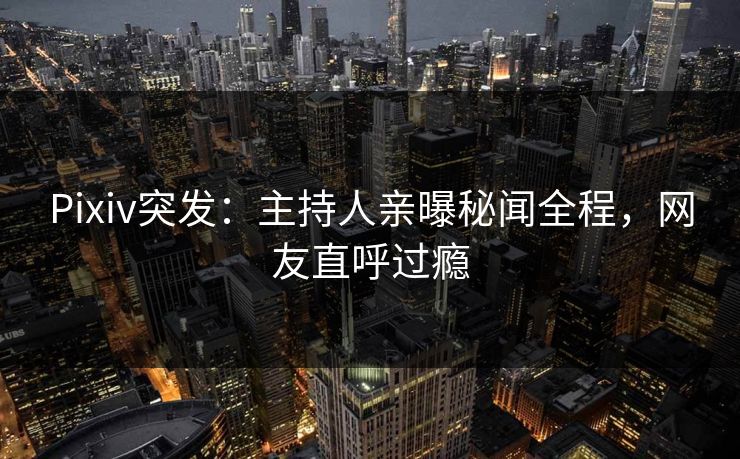 Pixiv突发：主持人亲曝秘闻全程，网友直呼过瘾