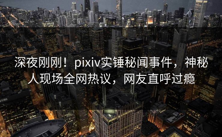 深夜刚刚！pixiv实锤秘闻事件，神秘人现场全网热议，网友直呼过瘾