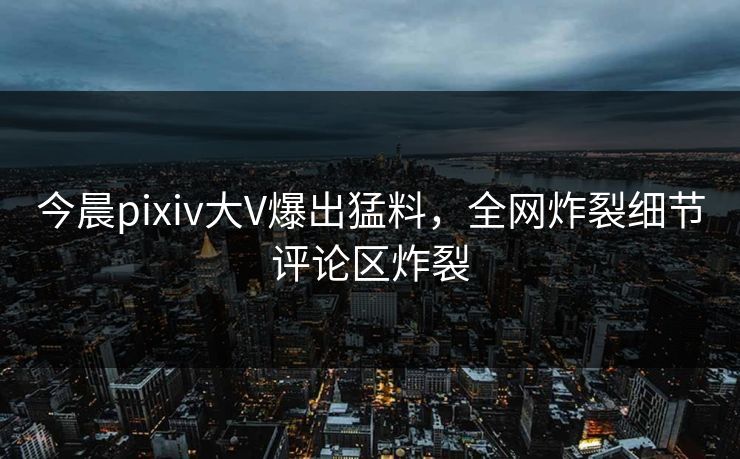 今晨pixiv大V爆出猛料，全网炸裂细节评论区炸裂