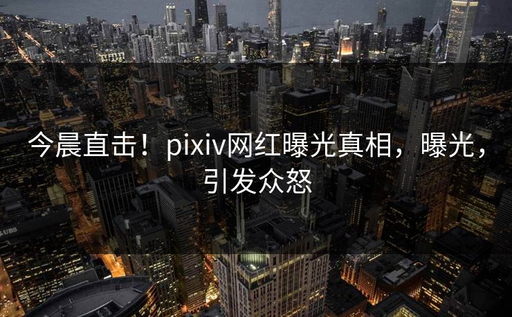 今晨直击！pixiv网红曝光真相，曝光，引发众怒