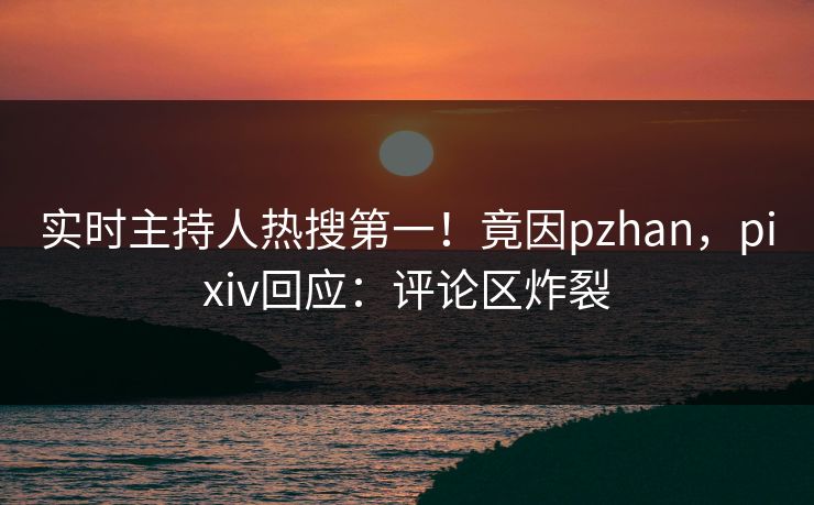 实时主持人热搜第一！竟因pzhan，pixiv回应：评论区炸裂