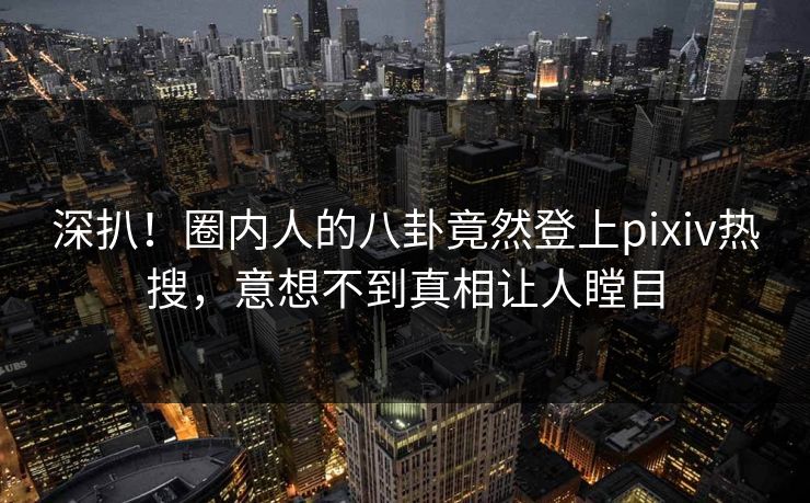 深扒！圈内人的八卦竟然登上pixiv热搜，意想不到真相让人瞠目