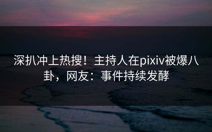 深扒冲上热搜！主持人在pixiv被爆八卦，网友：事件持续发酵