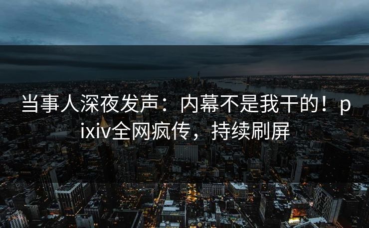 当事人深夜发声：内幕不是我干的！pixiv全网疯传，持续刷屏