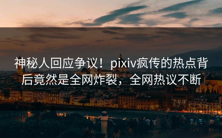 神秘人回应争议！pixiv疯传的热点背后竟然是全网炸裂，全网热议不断