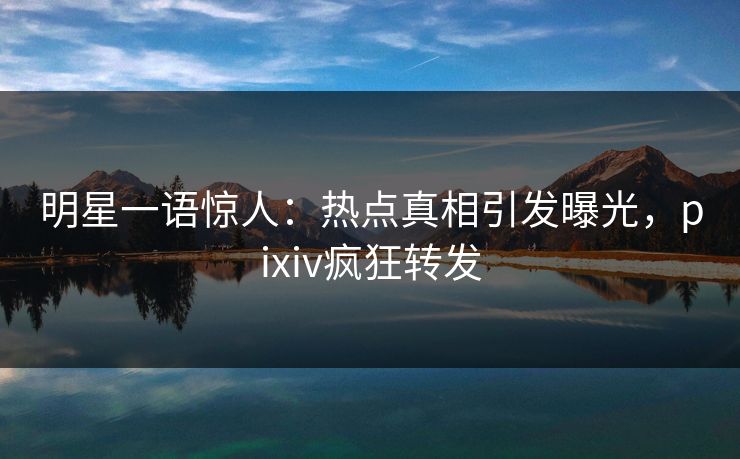 明星一语惊人：热点真相引发曝光，pixiv疯狂转发