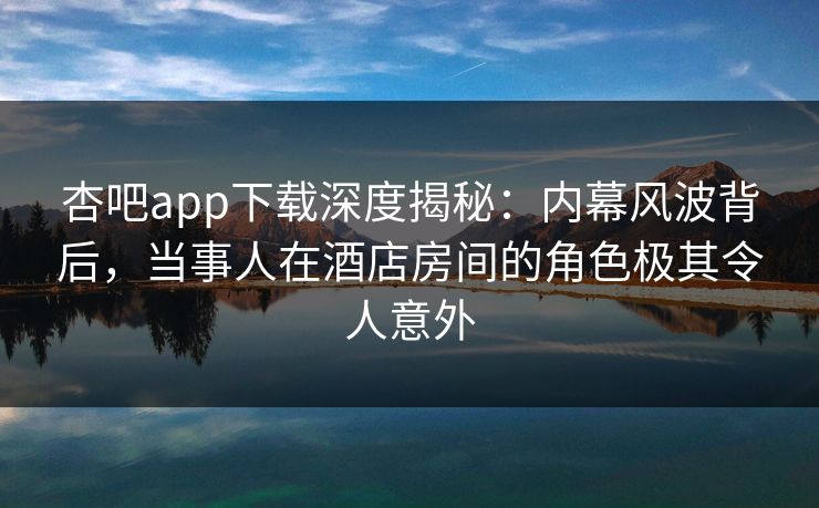 杏吧app下载深度揭秘：内幕风波背后，当事人在酒店房间的角色极其令人意外