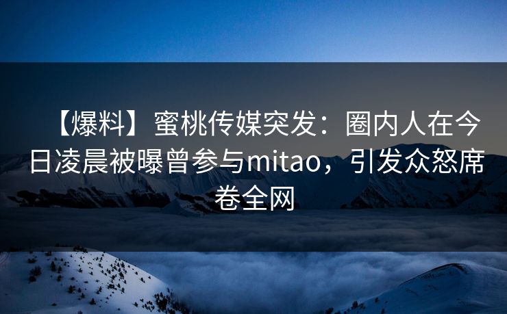 【爆料】蜜桃传媒突发：圈内人在今日凌晨被曝曾参与mitao，引发众怒席卷全网