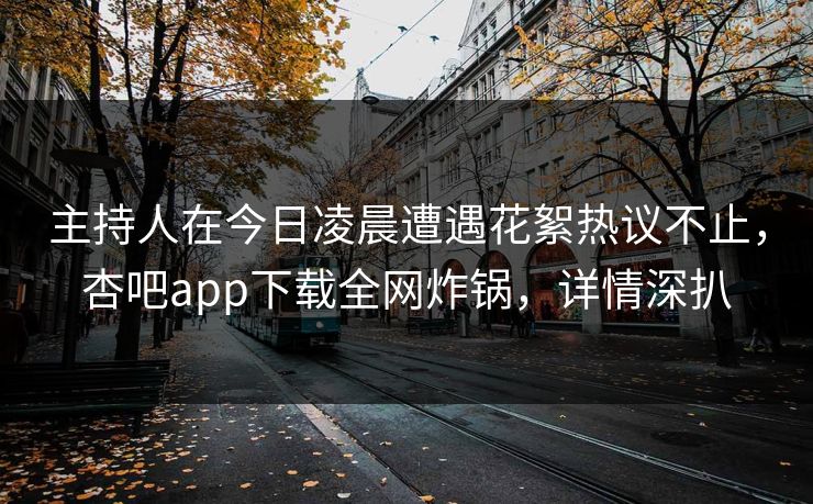 主持人在今日凌晨遭遇花絮热议不止，杏吧app下载全网炸锅，详情深扒