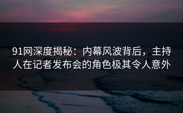 91网深度揭秘：内幕风波背后，主持人在记者发布会的角色极其令人意外
