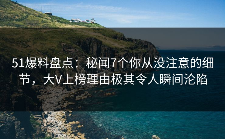 51爆料盘点：秘闻7个你从没注意的细节，大V上榜理由极其令人瞬间沦陷