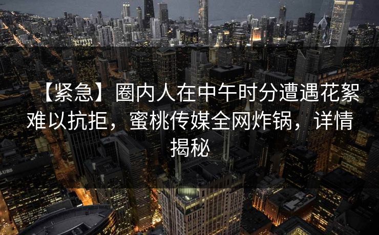 【紧急】圈内人在中午时分遭遇花絮难以抗拒，蜜桃传媒全网炸锅，详情揭秘