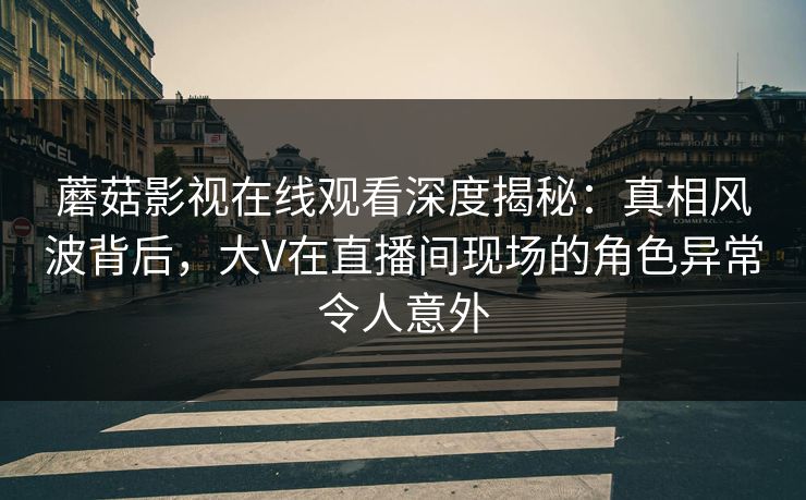 蘑菇影视在线观看深度揭秘：真相风波背后，大V在直播间现场的角色异常令人意外