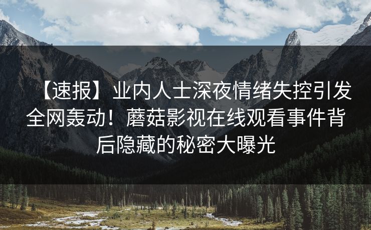 【速报】业内人士深夜情绪失控引发全网轰动！蘑菇影视在线观看事件背后隐藏的秘密大曝光