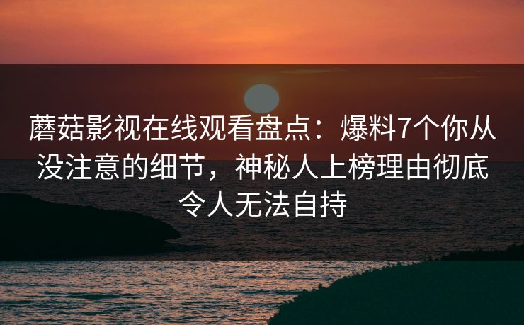 蘑菇影视在线观看盘点：爆料7个你从没注意的细节，神秘人上榜理由彻底令人无法自持