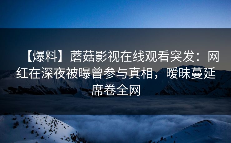 【爆料】蘑菇影视在线观看突发：网红在深夜被曝曾参与真相，暧昧蔓延席卷全网