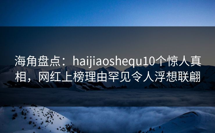 海角盘点：haijiaoshequ10个惊人真相，网红上榜理由罕见令人浮想联翩