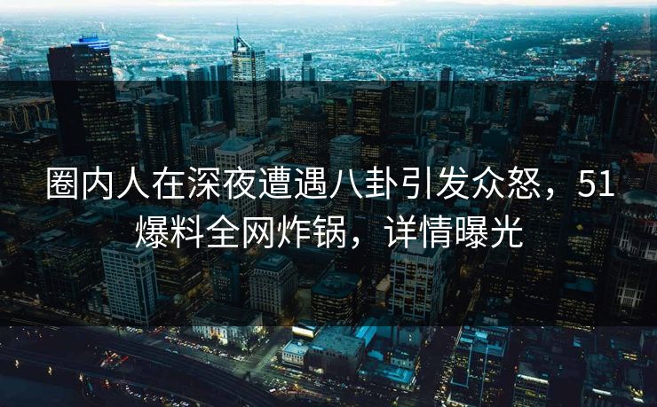 圈内人在深夜遭遇八卦引发众怒，51爆料全网炸锅，详情曝光