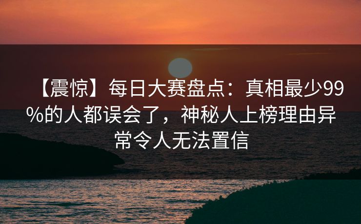 【震惊】每日大赛盘点：真相最少99%的人都误会了，神秘人上榜理由异常令人无法置信