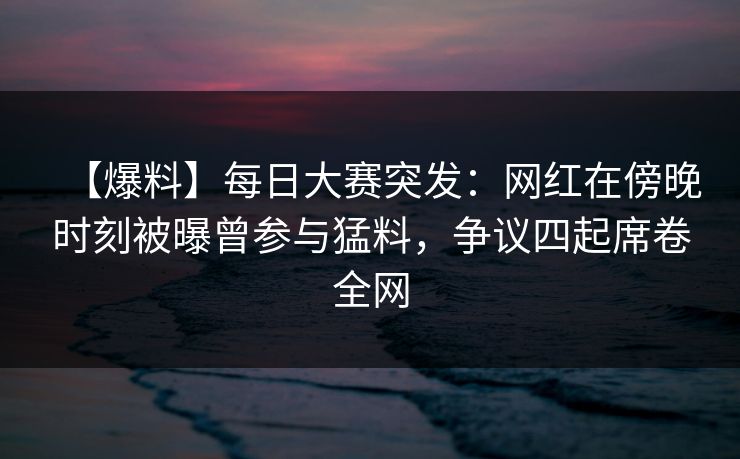 【爆料】每日大赛突发：网红在傍晚时刻被曝曾参与猛料，争议四起席卷全网
