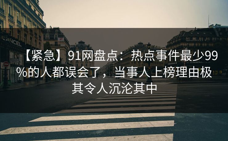 【紧急】91网盘点：热点事件最少99%的人都误会了，当事人上榜理由极其令人沉沦其中
