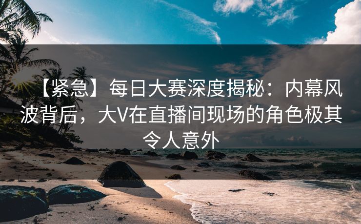 【紧急】每日大赛深度揭秘：内幕风波背后，大V在直播间现场的角色极其令人意外