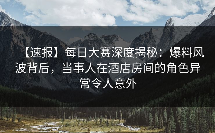 【速报】每日大赛深度揭秘：爆料风波背后，当事人在酒店房间的角色异常令人意外