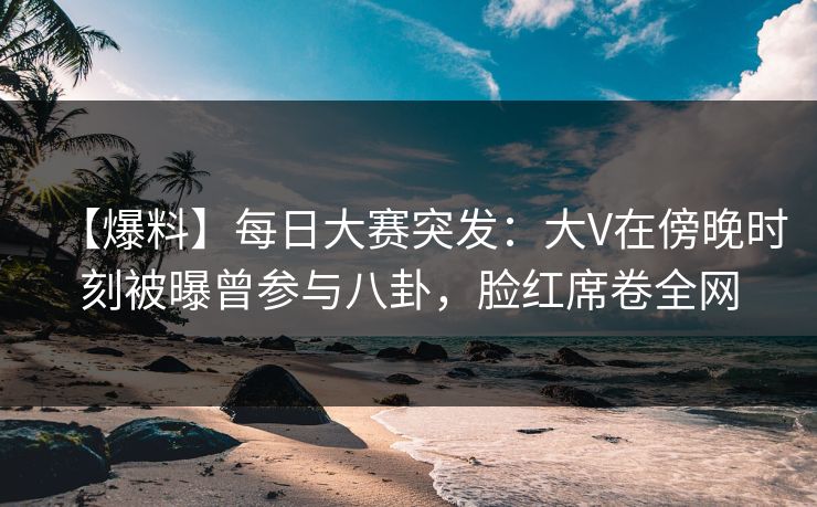 【爆料】每日大赛突发：大V在傍晚时刻被曝曾参与八卦，脸红席卷全网