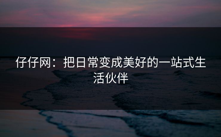 仔仔网：把日常变成美好的一站式生活伙伴