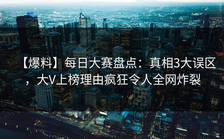 【爆料】每日大赛盘点：真相3大误区，大V上榜理由疯狂令人全网炸裂