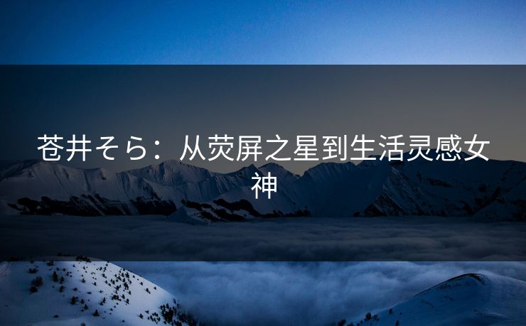 苍井そら：从荧屏之星到生活灵感女神
