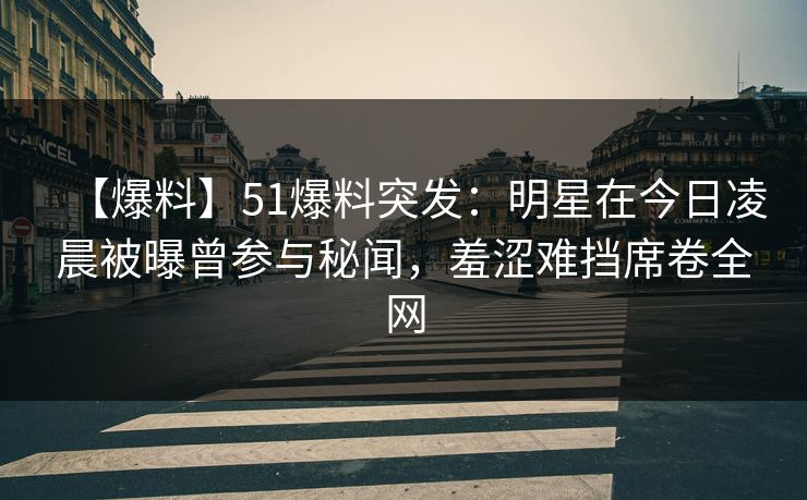 【爆料】51爆料突发：明星在今日凌晨被曝曾参与秘闻，羞涩难挡席卷全网