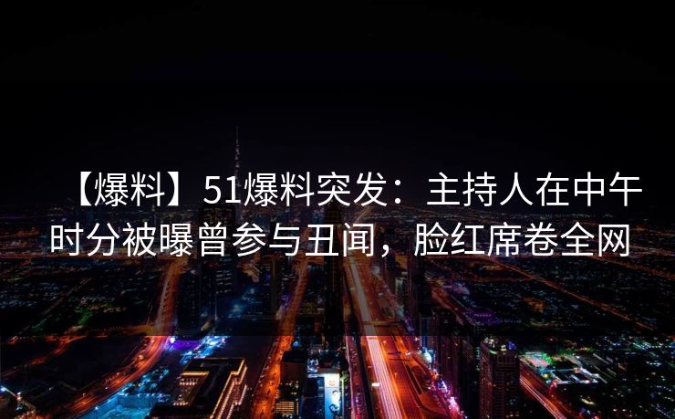 【爆料】51爆料突发：主持人在中午时分被曝曾参与丑闻，脸红席卷全网