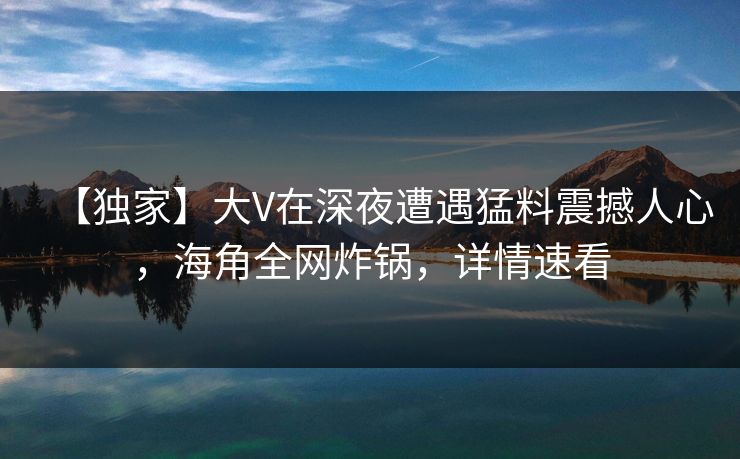 【独家】大V在深夜遭遇猛料震撼人心，海角全网炸锅，详情速看